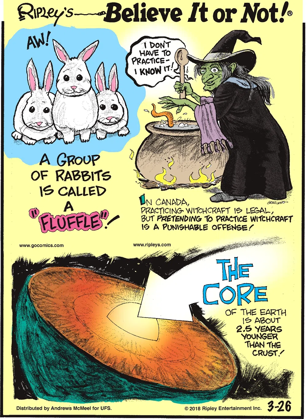 A group of rabbits is called a "fluffle"!-------------------- In Canada, practicing witchcraft is legal, but pretending to practice witchcraft is a punishable offense!-------------------- The core of the Earth is about 2.5 years younger than the crust!