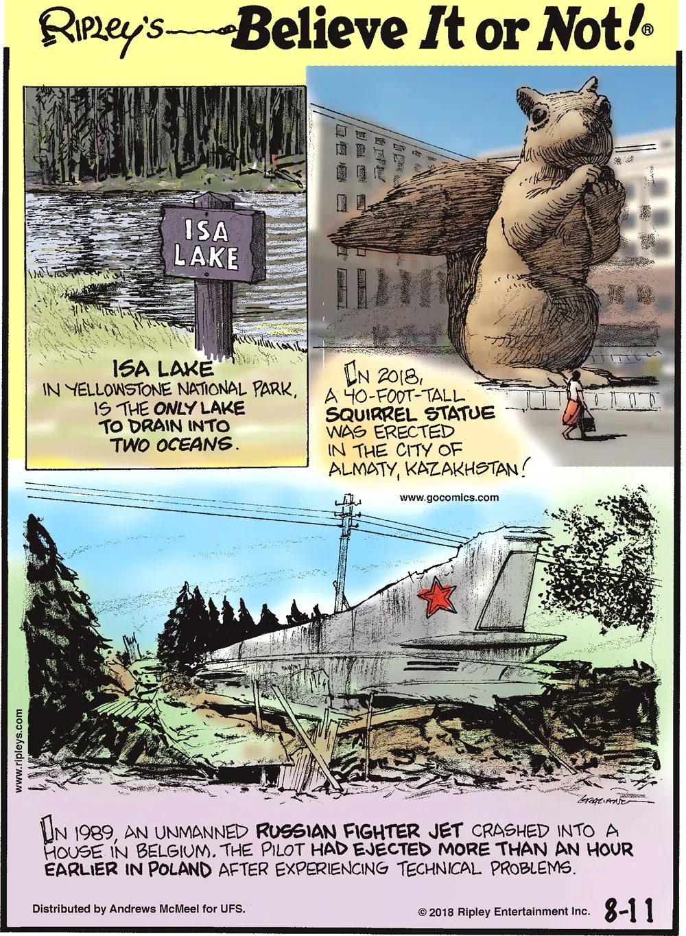 1. Isa Lake in Yellowstone National Park, is the only lake to drain into two oceans. 2. In 2018, a 40-foot-tall squirrel statue was erected in the city of Almaty, Kazakhstan! 3. In 1989, an unmanned Russian fighter jet crashed into a house in Belgium. The pilot had ejected more than an hour earlier in Poland after experiencing technical problems.
