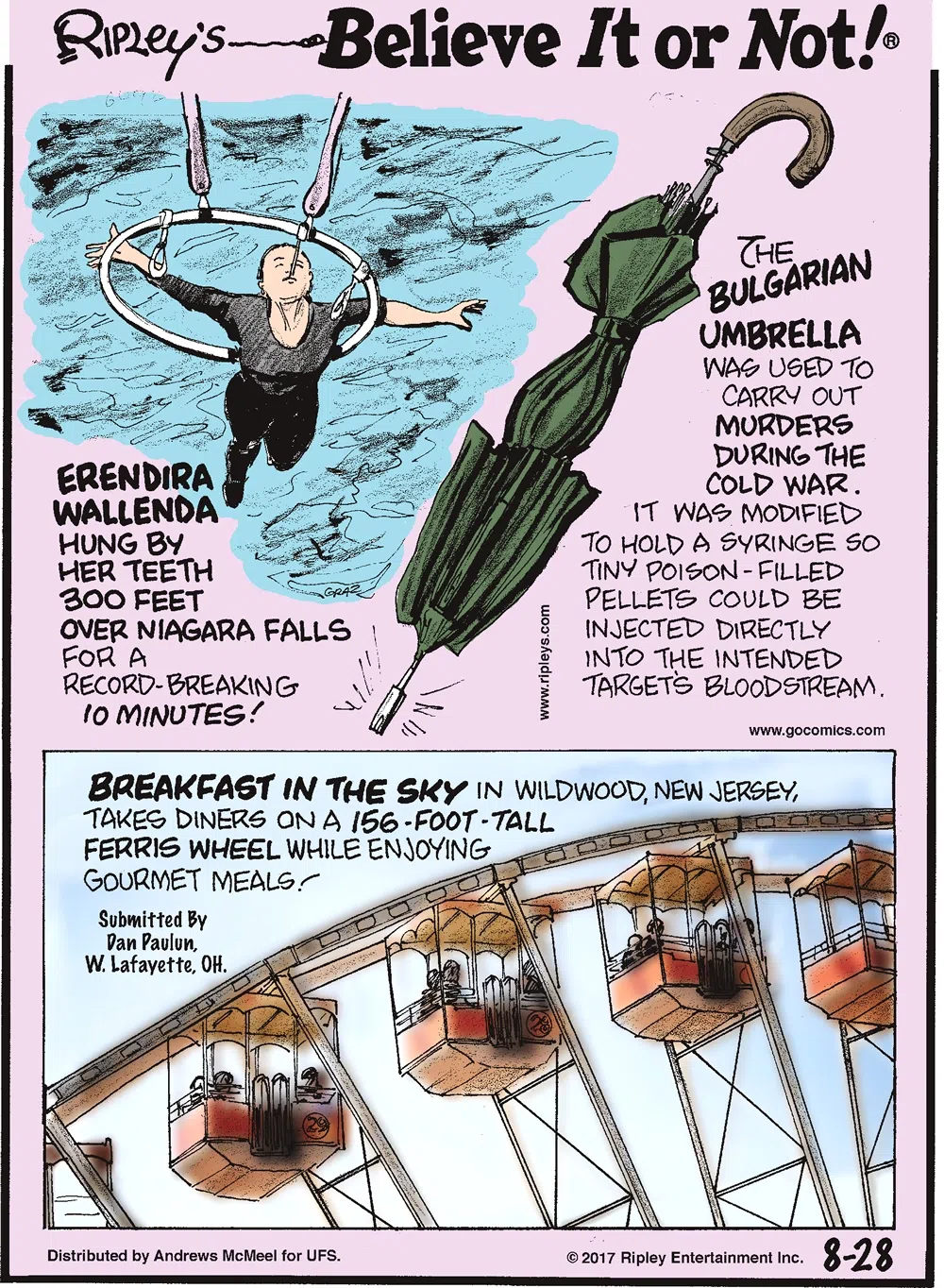 Erendira Wallenda hung by her teeth 300 feet over Niagara Falls for a record-breaking 10 minutes!-------------------- The Bulgarian Umbrella was used to carry out murders during the Cold War. It was modified to hold a syringe so tiny poison-filled pellets could be injected directly into the intended target's bloodstream.-------------------- Breakfast in the Sky in Wildwood, New Jersey, takes diners on a 156-foot-tall Ferris Wheel while enjoying gourmet meals! Submitted by Dan Paulun, W. Lafayette, OH.