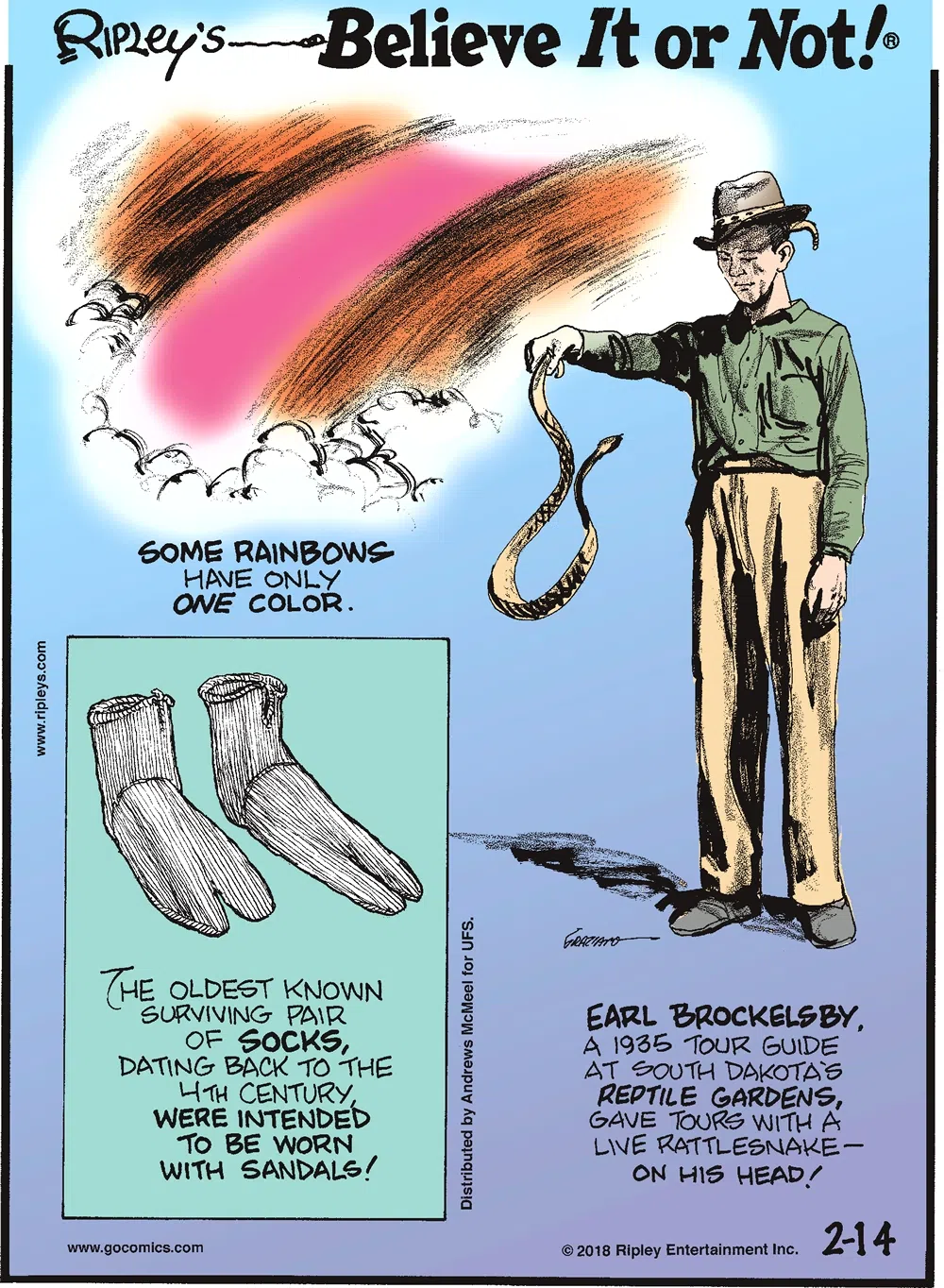 Some rainbows have only one color.-------------------- The oldest known surviving pair of socks, dating back to the 4th century, were invented to be worn with sandals!-------------------- Earl Brockelsby, a 1935 tour guide at South Dakota's Reptile Gardens, gave tours with a live rattlesnake - on his head!
