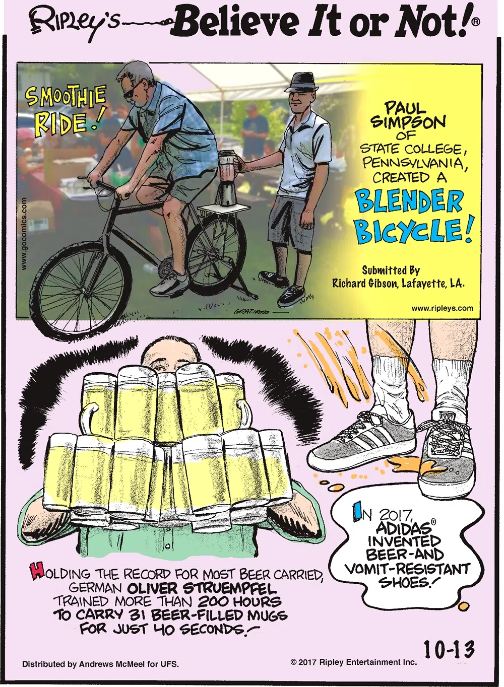 Paul Simpson of State College, Pennsylvania, created a blender bicycle! Submitted by Richard Gibson, Lafayette, LA.-------------------- Holding the record for most beer carried, German Oliver Struempfel trained more than 200 hours to carry 31 beer-filled mugs for just 40 seconds!-------------------- In 2017, Adidas invented beer-and-vomit-resistant shoes!
