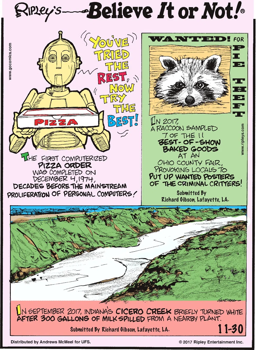 The first computerized pizza order was completed on December 4, 1974, decades before the mainstream proliferation of personal computers!--------------------- In 2017, a raccoon sampled 7 of the 11 best-of-show baked goods at an Ohio County Fair, provoking locals to put up wanted posters of the criminal critters! Submitted by Richard Gibson, Lafayette, LA.-------------------- In September 2017, Indiana's Cicero Creek briefly turned white after 300 gallons of milk spilled from a nearby plant. Submitted by Richard Gibson, Lafayette, LA.