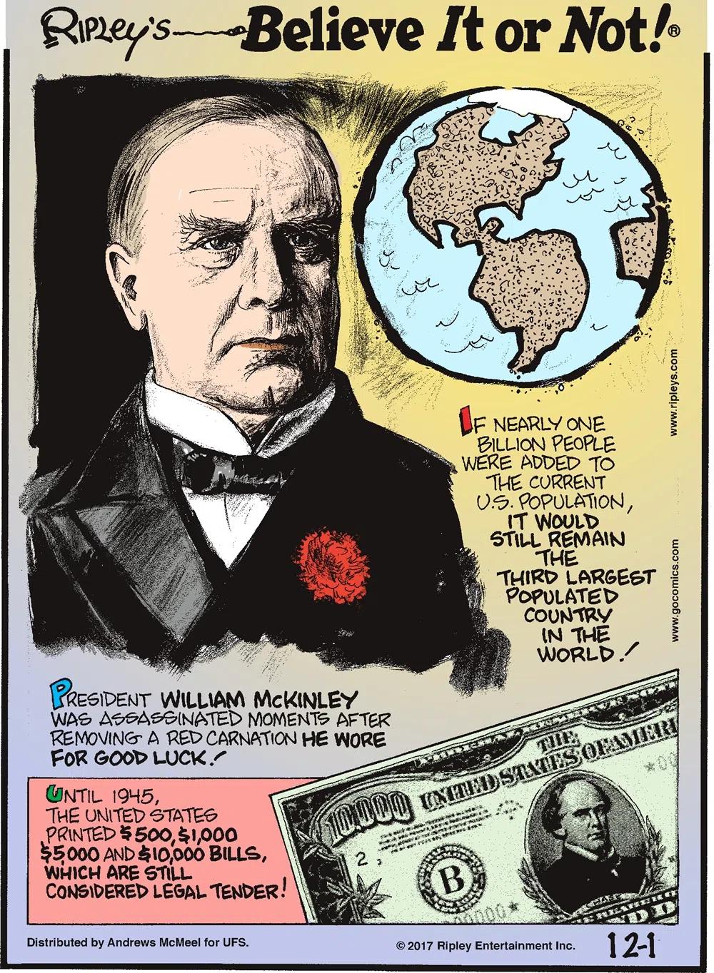 If nearly one billion people were added to the current U.S. population, it would still remain the third largest populated country in the world!-------------------- President William McKinley was assassinated moments after removing a red carnation he wore for good luck!-------------------- Until 1945, the United States printed $500, $1,000, $5,000 and $10,000 bills which are still considered legal tender!