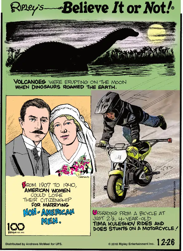 1. Volcanoes were erupting on the moon when dinosaurs roamed the earth. 2. From 1907 to 1940, American women could lose their citizenship for marrying non-American men. 3. Upgrading from a bicycle at just 2 1/2, 4-year-old Tima Kuleshov rides and does stunts on a motorcycle!