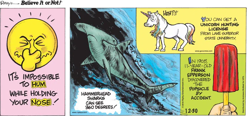 1. It's impossible to hum while holding your nose! 2. Hammerhead sharks can see 360 degrees! 3. You can get a unicorn hunting license from Lake Superior State University. 4. In 1905, 11-year-old Frank Epperson discovered the Popsicle by accident.