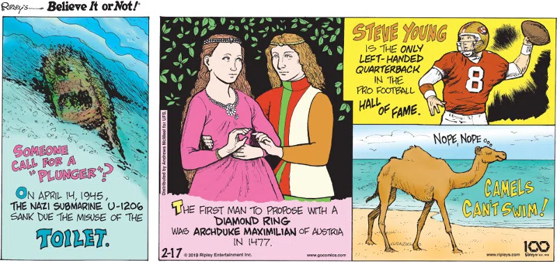 1. On April 14, 1945, the nazi submarine U-1206 sank due to the misuse of the toilet. 2. The first man to propose with a diamond ring was Archduke Maximilian of Austria in 1477. 3. Steve Young is the only left-handed quarterback in the Pro Football Hall of Fame. 4. Camels can't swim!