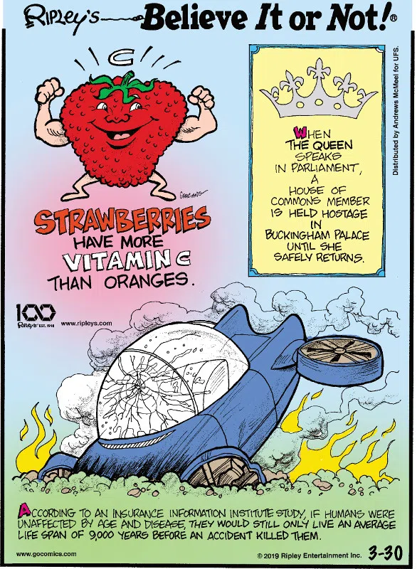 1. Strawberries have more vitamin C than oranges. 2. When the Queen speaks in Parliament, a House of Commons member is held hostage in Buckingham Palace until she safely returns. 3. According to an Insurance Information Institute study, if humans were unaffected by age and disease, they would still only live an average life span of 9,000 years before an accident killed them.