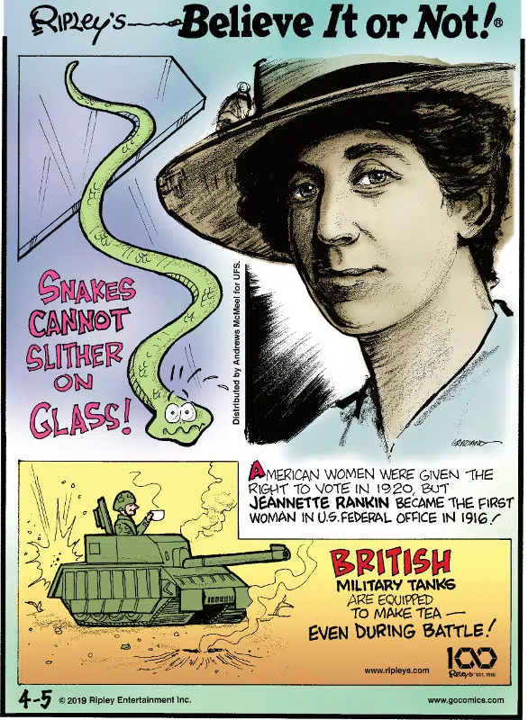 1. Snakes cannot slither on glass! 2. American women were given the right to vote in 1920, but Jeannette Rankin became the first woman in U.S. Federal Office in 1916! 3. British military tanks are equipped to make tea - even during battle!