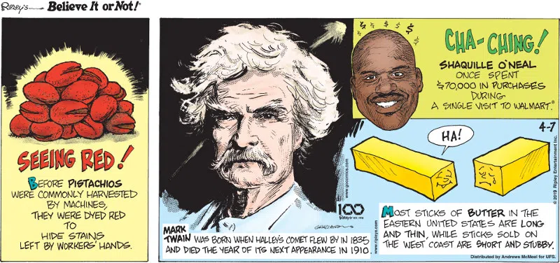 1. Seeing red! Before pistachios were commonly harvested by machines, they were dyed red to hide stains left by workers' hands. 2. Mark Twain was born when Halley's Comet flew by in 1835 and died the year of its next appearance in 1910. 3. Cha-ching! Shaquille O'Neal once spent $70,000 in purchases during a single visit to Walmart®. 4. Most sticks of butter in the Eastern United States are long and thin, while sticks sold on the West Coast are short and stubby.