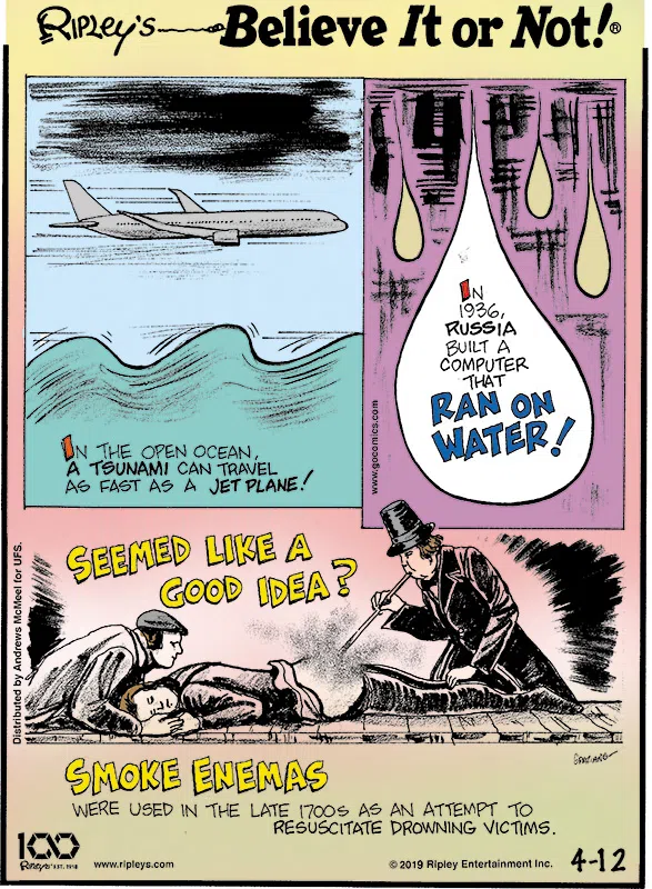 1. In the open ocean, a tsunami can travel as fast as a jet plane! 2. In 1936, Russia built a computer that ran on water! 3. Seemed like a good idea? Smoke enemas were used in the 1700s as an attempt to resuscitate drowning victims.