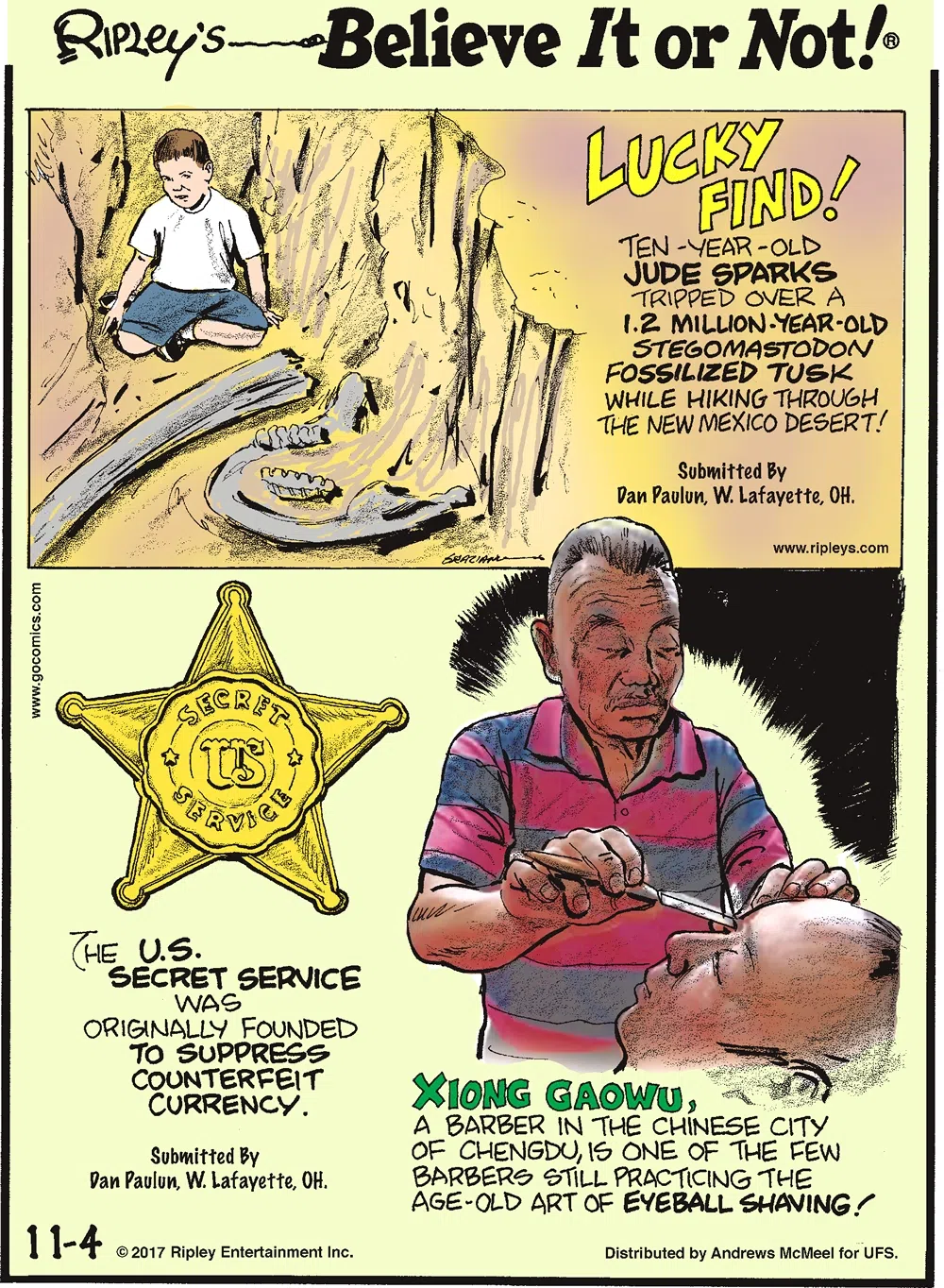 Lucky Find! Ten-year-old Jude Sparks tripped over a 1.2 million-year-old stegomastodon fossilized tusk while hiking through the New Mexico desert! Submitted by Dan Paulun, W. Lafayette, OH.-------------------- The U.S. Secret Service was originally founded to suppress counterfeit currency. Submitted by Dan Paulun, W. Lafayette, OH.-------------------- Xiong Gaowu, a barber in the Chinese city of Chengdu, is one of the few barbers still practicing the age-old art of eyeball shaving!