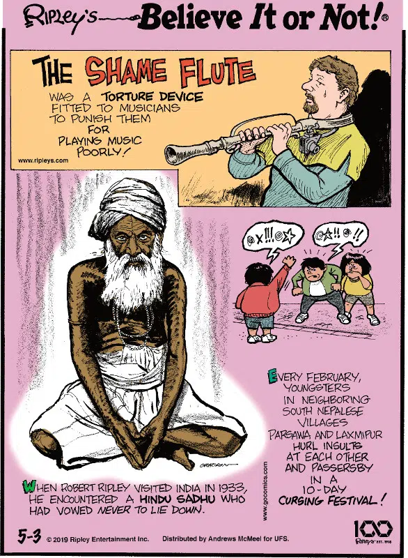 1. The shame flute was a torture device fitted to musicians to punish them for playing music poorly! 2. When Robert Ripley visited India in 1933, he encountered a Hindu Sadhu who had vowed never to lie down. 3. Every February, youngsters in neighboring south Nepalese villages Parsawa and Laxmipur hurl insults at each other and passerby in a 10-day cursing festival!