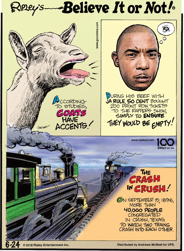 1. According to studies, goats have accents! 2. During his beef with Ja Rule, 50 Cent bought 200 front row tickets to the rapper's show, simply to ensure they would be empty! 3. The crash in crush! On September 15, 1896, more than 40,000 people congregated in Crush, Texas, to watch two trains crash into each other.