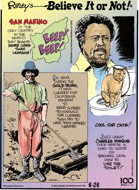 1. San Marino is the only country in the world that boasts more cars than humans! 2. In 1849, during the Gold Rush, it was cheaper for California miners to send clothes to Honolulu for cleaning than pay to have them washed nearby. 3. Cool for cats! Jazz great Charles Mingus once wrote a how-to guide on teaching cats how to use the toilet!